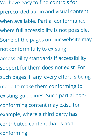 We have easy to find controls for prerecorded audio and visual content when available. Partial conformance where full accessibility is not possible. Some of the pages on our website may not conform fully to existing accessibility standards if accessibility support for them does not exist. For such pages, if any, every effort is being made to make them conforming to existing guidelines. Such partial non-conforming content may exist, for example, where a third party has contributed content that is non-conforming.